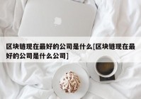 区块链现在最好的公司是什么[区块链现在最好的公司是什么公司]