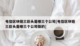 电信区块链三巨头是哪三个公司[电信区块链三巨头是哪三个公司做的]